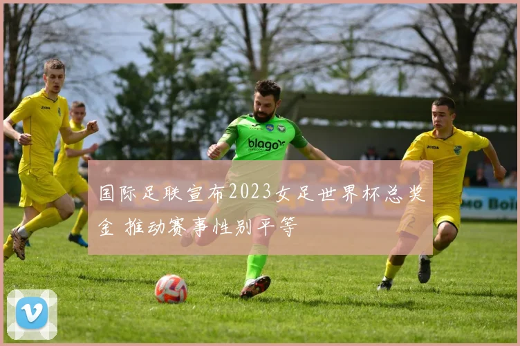 国际足联宣布2023女足世界杯总奖金 推动赛事性别平等