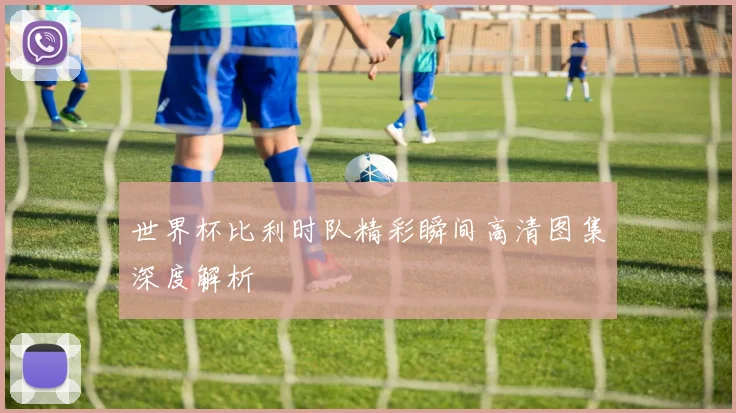 世界杯比利时队精彩瞬间高清图集深度解析