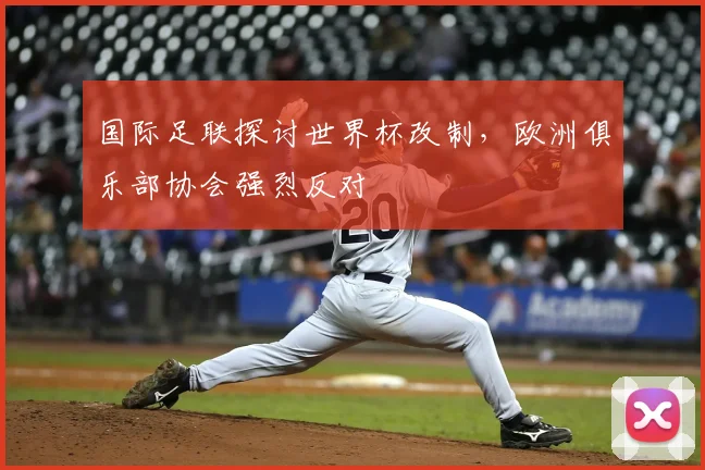 国际足联探讨世界杯改制,欧洲俱乐部协会强烈反对