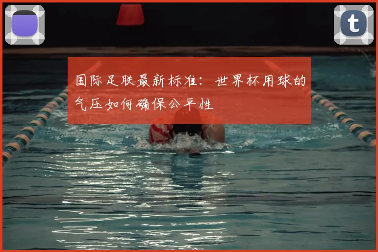 国际足联最新标准：世界杯用球的气压如何确保公平性