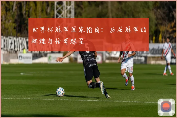 世界杯冠军国家指南：历届冠军的辉煌与传奇球星