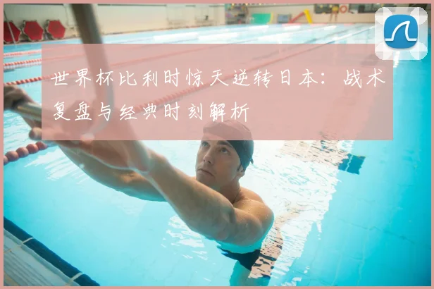 世界杯比利时惊天逆转日本:战术复盘与经典时刻解析