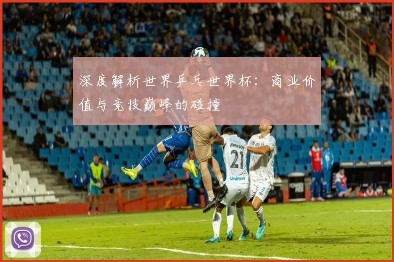 深度解析世界乒乓世界杯：商业价值与竞技巅峰的碰撞
