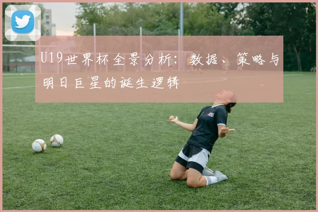 U19世界杯全景分析：数据、策略与明日巨星的诞生逻辑