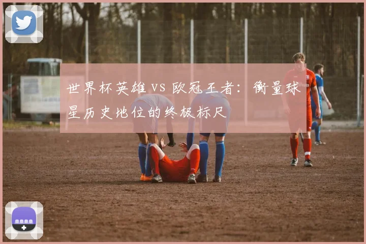 世界杯英雄 vs 欧冠王者：衡量球星历史地位的终极标尺