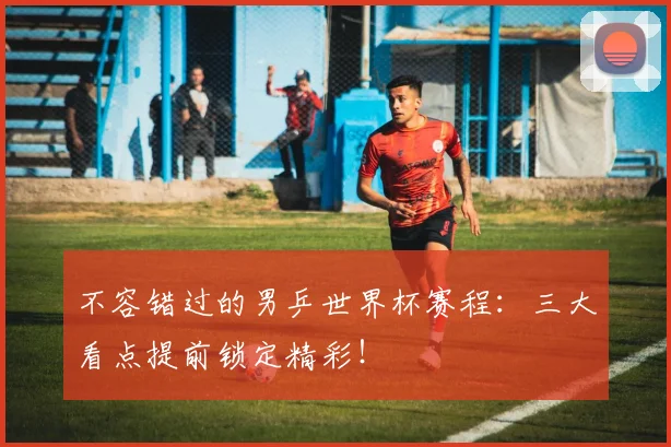 不容错过的男乒世界杯赛程：三大看点提前锁定精彩！